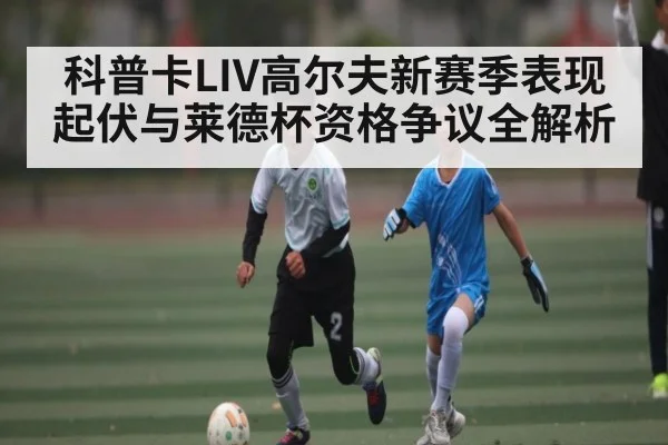 科普卡LIV高尔夫新赛季表现起伏与莱德杯资格争议全解析