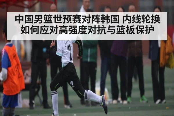 中国男篮世预赛对阵韩国 内线轮换如何应对高强度对抗与篮板保护