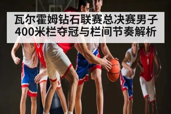 瓦尔霍姆钻石联赛总决赛男子400米栏夺冠与栏间节奏解析