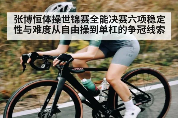 张博恒体操世锦赛全能决赛六项稳定性与难度从自由操到单杠的争冠线索